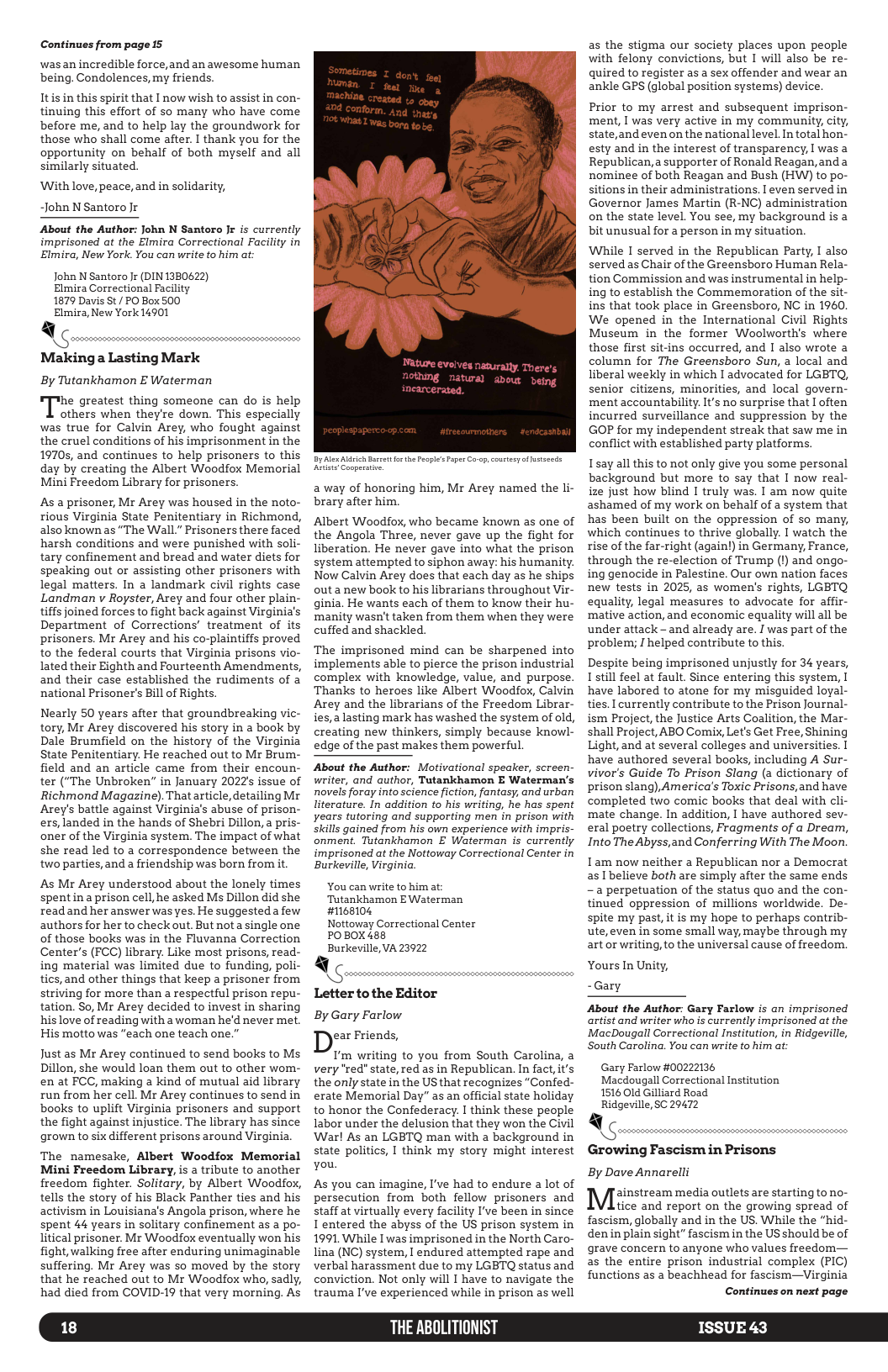 Continues from page 15 wasan incredible force,and an awesome human being. Condolences, my friends. Itis in this spirit that I now wish to assist in con- tinuing this effort of so many who have come before me, and to help lay the groundwork for those who shall come after. I thank you for the opportunity on behalf of both myself and all similarly situated. ‘With love, peace, and in solidarity, ~John N Santoro Jr About the Author: John N Santoro Jr is currently imprisoned at the Elmira Correctional Facility in Elmira, New York. You can write to him at: John N Santoro Jr (DIN 1380622) Elmira Correctional Facility 1879 Davis St/ PO Box 500 Elmira, New York 14901 Makinga Lasting Mark By Tutankhamon E Waterman the greatest thing someone can do is help others when they’re down. This especially was true for Calvin Arey, who fought against the cruel conditions of his imprisonment in the 19705, and continues to help prisoners to this day by creating the Albert Woodfox Memorial Mini Freedom Library for prisoners. As a prisoner, Mr Arey was housed in the noto- rious Virginia State Penitentiary in Richmond, also known as “The Wall.” Prisoners there faced harsh conditions and were punished with soli- tary confinement and bread and water diets for speaking out or assisting other prisoners with legal matters. In a landmark civil rights case Landman v Royster, Arey and four other plain- tiffs joined forces to fight back against Virginia’s Department of Corrections’ treatment of its prisoners. Mr Arey and his co-plaintiffs proved to the federal courts that Virginia prisons vio- lated their Eighth and Fourteenth Amendments, and their case established the rudiments of a national Prisoner’s Bill of Rights. Nearly 50 years after that groundbreaking vic- tory, Mr Arey discovered his story in a book by Dale Brumfield on the history of the Virginia State Penitentiary. He reached out to Mr Brum- field and an article came from their encoun- ter ("The Unbroken” in January 2022 issue of Richmond Magazine). That article,detailing Mr Arey’s battle against Virginia’s abuse of prison- ers, landed in the hands of Shebri Dillon, a pris- oner of the Virginia system. The impact of what she read led to a correspondence between the two parties, and a friendship was born from it As Mr Arey understood about the lonely times spentina prison cell he asked Ms Dillon did she read and her answer was yes. He suggesteda few authors for her to check out. But not a single one of those books was in the Fluvanna Correction Center’s (FCC) library. Like most prisons, read- ing material was limited due to funding, poli- tics, and other things that keep a prisoner from striving for more than a respectful prison repu- tation. So, Mr Arey decided to invest in sharing his love of reading with a woman he’d never met. His motto was "each one teach one.” Just as Mr Arey continued to send books to Ms Dillon, she would loan them out to other wom- en at FCC, making a kind of mutual aid library run from her cell. Mr Arey continues to send in books to uplift Virginia prisoners and support the fight against injustice. The library has since grown to six different prisons around Virginia. The namesake, Albert Woodfox Memorial Mini Freedom Library, s a tribute to another freedom fighter. Solitary, by Albert Woodfox, tells the story of his Black Panther ties and his activism in Louisiana’s Angola prison, where he spent 44 years in solitary confinement as a po- litical prisoner. Mr Woodfox eventually won his fight, walking free after enduring unimaginable suffering. Mr Arey was so moved by the story that he reached out to Mr Woodfox who, sadly, had died from COVID-19 that very morning. As 18 a way of honoring him, Mr Arey named the li- brary after him, Albert Woodfox, who became known as one of the Angola Three, never gave up the fight for liberation. He never gave into what the prison system attempted to siphon away: his humanity. Now Calvin Arey does that each day as he ships out a new book to his librarians throughout Vir- ginia. He wants each of them to know their hu- manity wasn’t taken from them when they were cuffed and shackled. The imprisoned mind can be sharpened into implements able to pierce the prison industrial complex with knowledge, value, and purpose. Thanks to heroes like Albert Woodfox, Calvin Arey and the librarians of the Freedom Librar- ies,a lasting mark has washed the system of old, creating new thinkers, simply because knowl- edge of the past makes them powerful. About the Author: Motivational speaker, screen- writer, and author, Tutankhamon E Waterman’s novels foray into science fiction, fantasy, and urban literature. In addition to his writing, he has spent years tutoring and supporting men in prison with Skills gained from his own experience with impris- onment. Tutankhamon E Waterman is currently imprisoned at the Nottoway Correctional Center in Burkeville, Virginia. You can write to him at: Tutankhamon EWaterman #1168104 Nottoway Correctional Center POBOX 488 Burkeville, VA 23922 Letter to the Editor By Gary Farlow ear Friends, T’m writing to you from South Carolina, a very "red" state, red as in Republican. In fact, it’s the only state in the US that recognizes “Confed- erate Memorial Day” as an official state holiday to honor the Confederacy. I think these people labor under the delusion that they won the Civil Warl As an LGBTQ man with a background in state politics, I think my story might interest you. As you can imagine, I’ve had to endure a lot of persecution from both fellow prisoners and staff at virtually every facility I’ve been in since I entered the abyss of the US prison system in 1991 While I was imprisoned in the North Caro- lina (NC) system, I endured attempted rape and verbal harassment due to my LGBTQ status and conviction. Not only will I have to navigate the trauma I’ve experienced while in prison as well THE ABOLITIONIST as the stigma our society places upon people with felony convictions, but I will also be re- quired to register as a sex offender and wear an ankle GPS (global position systems) device. Prior to my arrest and subsequent imprison- ment, | was very active in my community, city, state,and even on the national level. In total hon- esty and in the interest of transparency, I was a Republican,a supporter of Ronald Reagan,and a nominee of both Reagan and Bush (HW) to po- sitions in their administrations. I even served in Governor James Martin (R-NC) administration on the state level. You see, my background is a bit unusual for a person in my situation. While I served in the Republican Party, I also served as Chair of the Greensboro Human Rela- tion Commission and was instrumental in help- ing to establish the Commemoration of the sit- ins that took place in Greensboro, NC in 1960, We opened in the International Civil Rights Museum in the former Woolworth’s where those first sit-ins occurred, and 1 also wrote a column for The Greensboro Sun, a local and liberal weekly in which I advocated for LGBTQ, senior citizens, minorities, and local govern- ment accountability. It’s no surprise that I often incurred surveillance and suppression by the GOP for my independent streak that saw me in conflict with established party platforms. I’say all this to not only give you some personal background but more to say that I now real- ize just how blind I truly was. I am now quite ashamed of my work on behalf of a system that has been built on the oppression of so many, which continues to thrive globally. I watch the rise of the far-right (again) in Germany, France, through the re-election of Trump (’) and ongo- ing genocide in Palestine. Our own nation faces new tests in 2025, as women’s rights, LGBTQ equality, legal measures to advocate for affir- ‘mative action, and economic equality will all be under attack - and already are. I was part of the problem; I helped contribute to this. Despite being imprisoned unjustly for 34 years, still feel at fault. Since entering this system, I have labored to atone for my misguided loyal- ties. I currently contribute to the Prison Journal- ism Project, the Justice Arts Coalition, the Mar- shall Project, ABO Comix, Let’s Get Free, Shining Light,and at several colleges and universities. T have authored several books, including A Sur- vivor’s Guide To Prison Slang (a dictionary of prison slang), America’s Toxic Prisons,and have completed two comic books that deal with cli- mate change. In addition, I have authored sev- eral poetry collections, Fragments of a Dream, Into The Abyss,and Conferring With The Moon. Tam now neither a Republican nor a Democrat as I believe both are simply after the same ends - a perpetuation of the status quo and the con- tinued oppression of millions worldwide. De- spite my past, it is my hope to perhaps contrib- ute, even in some small way, maybe through my artor writing, to the universal cause of freedom. Yours In Unity, - Gary About the Author: Gary Farlow is an imprisoned artist and writer who is currently imprisoned at the MacDougall Correctional Institution, in Ridgeville, South Carolina. You can write to him at: Gary Farlow #00222136 Macdougall Correctional Institution 1516 Old Gilliard Road. Ridgeville, SC 29472 Growing Fascism in Prisons By Dave Annarelli ainstream media outlets are starting to no- tice and report on the growing spread of fascism, globally and in the US. While the "hid- denin plain sight” fascism in the US should be of grave concern to anyone who values freedom— as the entire prison industrial complex (PIC) functions as a beachhead for fascism—Virginia Continues on next page ISSUE 43